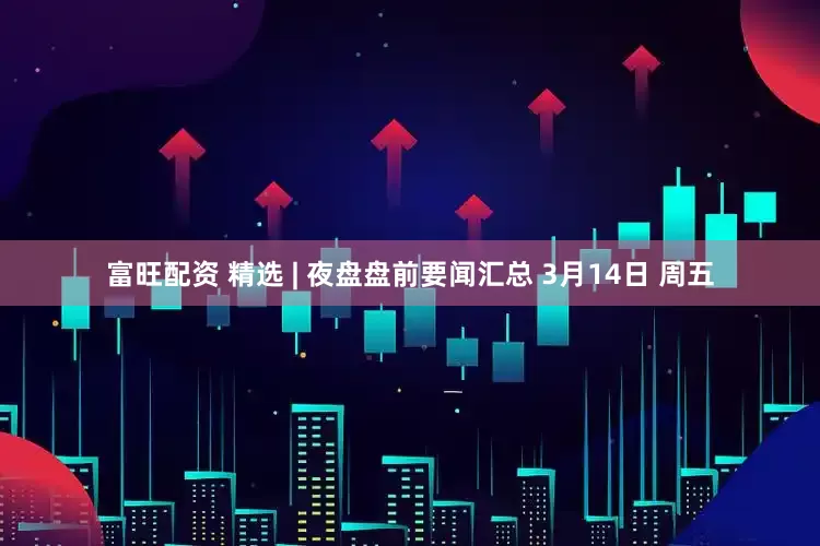 富旺配资 精选 | 夜盘盘前要闻汇总 3月14日 周五