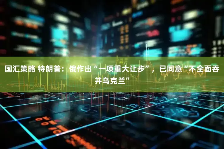 国汇策略 特朗普：俄作出“一项重大让步”，已同意“不全面吞并乌克兰”
