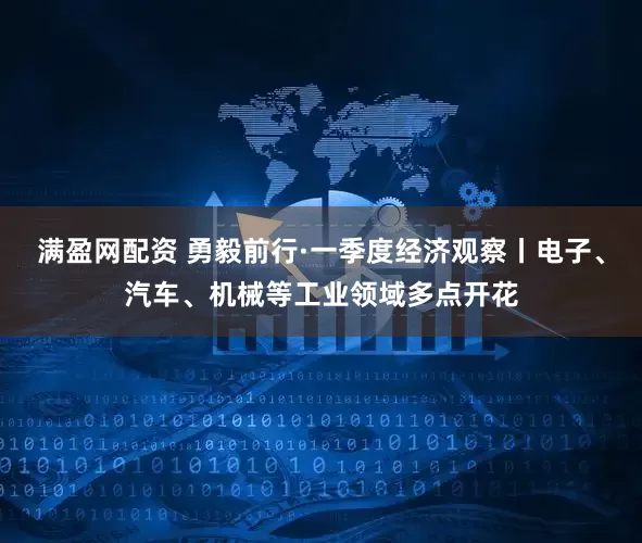 满盈网配资 勇毅前行·一季度经济观察丨电子、汽车、机械等工业领域多点开花