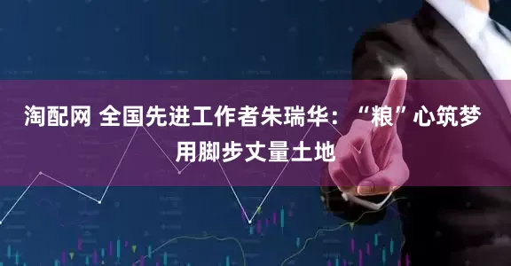淘配网 全国先进工作者朱瑞华：“粮”心筑梦 用脚步丈量土地