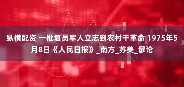 纵横配资 一批复员军人立志到农村干革命 1975年5月8日《人民日报》_南方_苏美_谬论