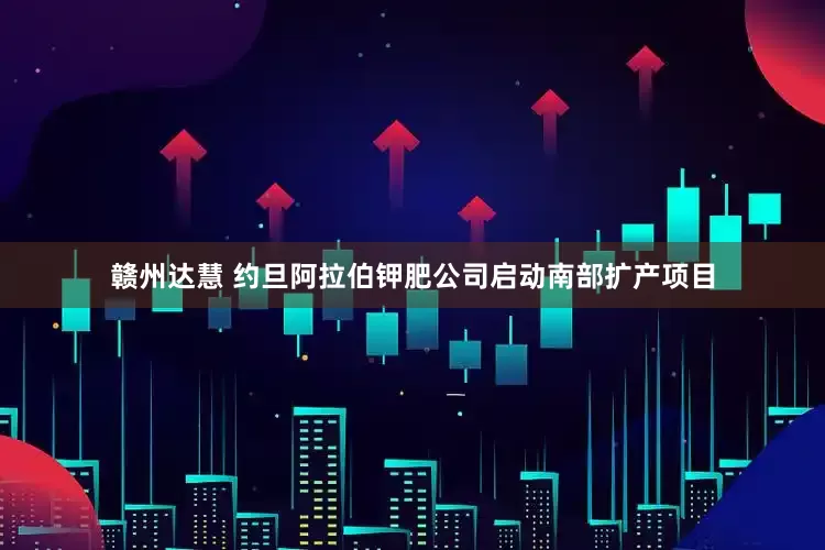 赣州达慧 约旦阿拉伯钾肥公司启动南部扩产项目