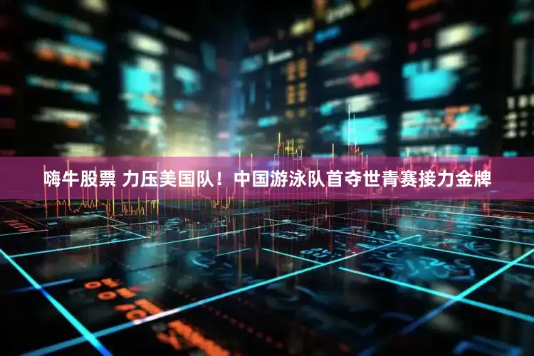 嗨牛股票 力压美国队！中国游泳队首夺世青赛接力金牌