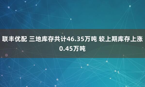 联丰优配 三地库存共计46.35万吨 较上期库存上涨0.45万吨