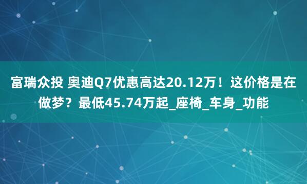 富瑞众投 奥迪Q7优惠高达20.12万！这价格是在做梦？最低45.74万起_座椅_车身_功能