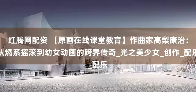 红腾网配资 【原画在线课堂教育】作曲家高梨康治：从燃系摇滚到幼女动画的跨界传奇_光之美少女_创作_配乐