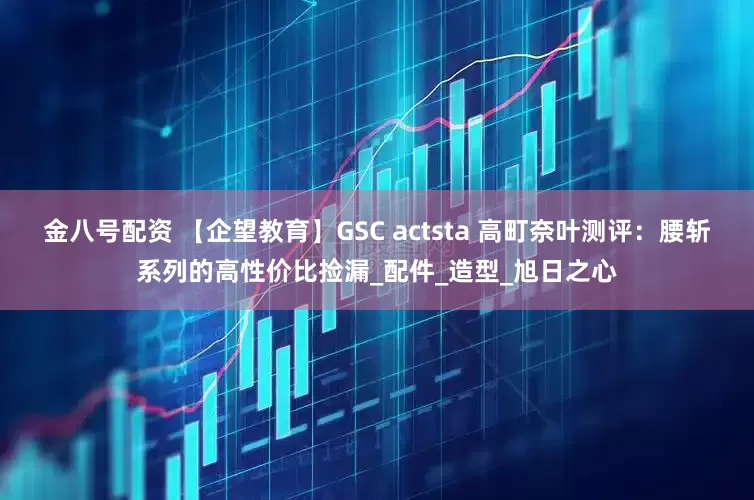 金八号配资 【企望教育】GSC actsta 高町奈叶测评：腰斩系列的高性价比捡漏_配件_造型_旭日之心