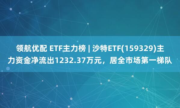 领航优配 ETF主力榜 | 沙特ETF(159329)主力资金净流出1232.37万元，居全市场第一梯队