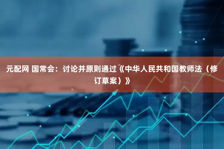元配网 国常会：讨论并原则通过《中华人民共和国教师法（修订草案）》