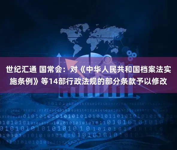 世纪汇通 国常会：对《中华人民共和国档案法实施条例》等14部行政法规的部分条款予以修改